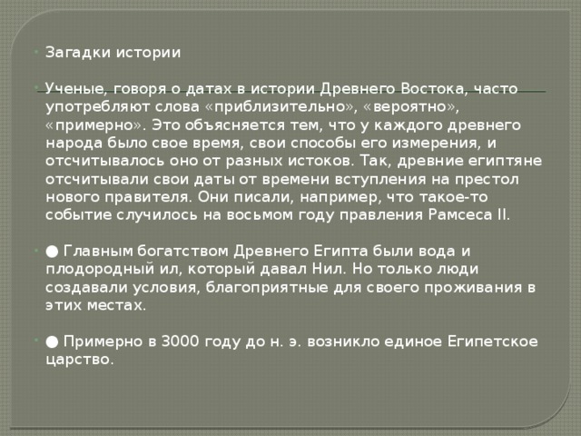 Загадки истории Ученые, говоря о датах в истории Древнего Востока, часто употребляют слова «приблизительно», «вероятно», «примерно». Это объясняется тем, что у каждого древнего народа было свое время, свои способы его измерения, и отсчитывалось оно от разных истоков. Так, древние египтяне отсчитывали свои даты от времени вступления на престол нового правителя. Они писали, например, что такое-то событие случилось на восьмом году правления Рамсеса II. ● Главным богатством Древнего Египта были вода и плодородный ил, который давал Нил. Но только люди создавали условия, благоприятные для своего проживания в этих местах. ● Примерно в 3000 году до н. э. возникло единое Египетское царство. 