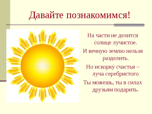 Давайте познакомимся! На части не делится солнце лучистое. И вечную землю нельзя разделить. Но искорку счастья – луча серебристого Ты можешь, ты в силах друзьям подарить. 