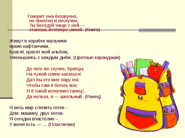  Говорит она беззвучно,  но понятно и нескучно.  Ты беседуй чаще с ней —  станешь вчетверо умней.  (Книга) Живут в коробке мальчики яркие кафтанчики. Красят, красят мой альбом, Уменьшаясь с каждым днём.  (Цветные карандаши)  До чего же скучно, братцы,  На чужой спине кататься!  Дал бы кто мне пару ног,  Чтобы сам я бегать мог,  Я б такой исполнил танец!..  Да нельзя, я — школьный.  (Ранец) Я весь мир слепить готов – Дом, машину, двух котов. Я сегодня властелин – У меня есть — …  (Пластилин) 