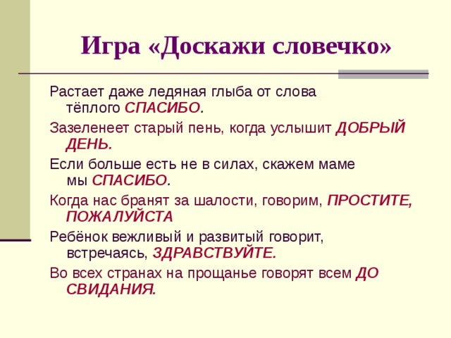 Игра «Доскажи словечко» Растает даже ледяная глыба от слова тёплого  СПАСИБО . Зазеленеет старый пень, когда услышит  ДОБРЫЙ ДЕНЬ. Если больше есть не в силах, скажем маме мы  СПАСИБО . Когда нас бранят за шалости, говорим,  ПРОСТИТЕ, ПОЖАЛУЙСТА   Ребёнок вежливый и развитый говорит, встречаясь,  ЗДРАВСТВУЙТЕ. Во всех странах на прощанье говорят всем  ДО СВИДАНИЯ. 