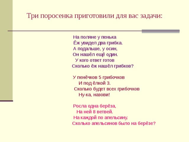 Три поросенка приготовили для вас задачи: На поляне у пенька  Ёж увидел два грибка.  А подальше, у осин,  Он нашёл ещё один. У кого ответ готов  Сколько ёж нашёл грибков?  У пенёчков 5 грибочков И под ёлкой 3.  Сколько будет всех грибочков Ну-ка, назови! Росла одна берёза, На ней 8 ветвей.  На каждой по апельсину.  Сколько апельсинов было на берёзе? 