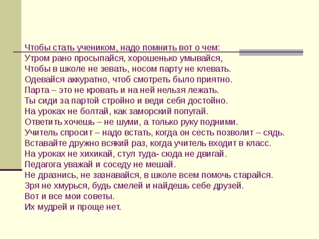 Чтобы стать учеником, надо помнить вот о чем: Утром рано просыпайся, хорошенько умывайся, Чтобы в школе не зевать, носом парту не клевать. Одевайся аккуратно, чтоб смотреть было приятно. Парта – это не кровать и на ней нельзя лежать. Ты сиди за партой стройно и веди себя достойно. На уроках не болтай, как заморский попугай. Ответить хочешь – не шуми, а только руку подними. Учитель спросит – надо встать, когда он сесть позволит – сядь. Вставайте дружно всякий раз, когда учитель входит в класс. На уроках не хихикай, стул туда- сюда не двигай. Педагога уважай и соседу не мешай. Не дразнись, не зазнавайся, в школе всем помочь старайся. Зря не хмурься, будь смелей и найдешь себе друзей. Вот и все мои советы. Их мудрей и проще нет. 