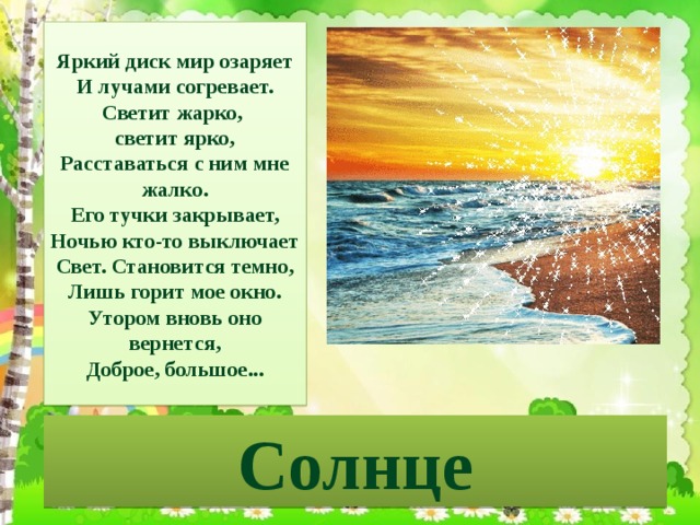 Яркий диск мир озаряет  И лучами согревает.  Светит жарко, светит ярко,  Расставаться с ним мне жалко.  Его тучки закрывает,  Ночью кто-то выключает  Свет. Становится темно,  Лишь горит мое окно.  Утором вновь оно вернется,  Доброе, большое... Солнце 