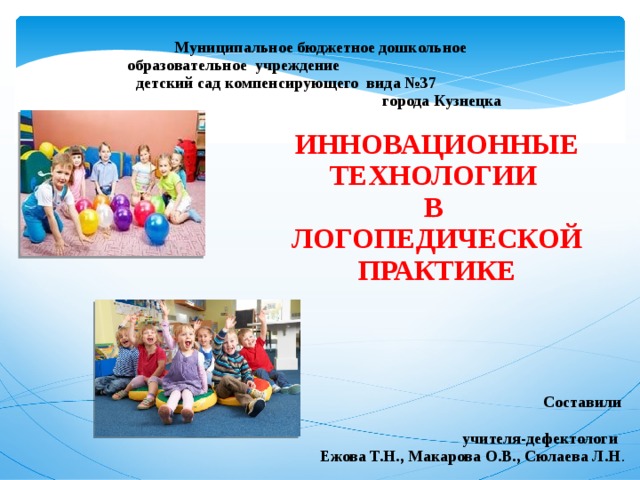 Муниципальное бюджетное дошкольное образовательное учреждение детский сад компенсирующего вида №37 города Кузнецка ИННОВАЦИОННЫЕ ТЕХНОЛОГИИ В ЛОГОПЕДИЧЕСКОЙ ПРАКТИКЕ    Составили  учителя-дефектологи  Ежова Т.Н., Макарова О.В., Сюлаева Л.Н . 