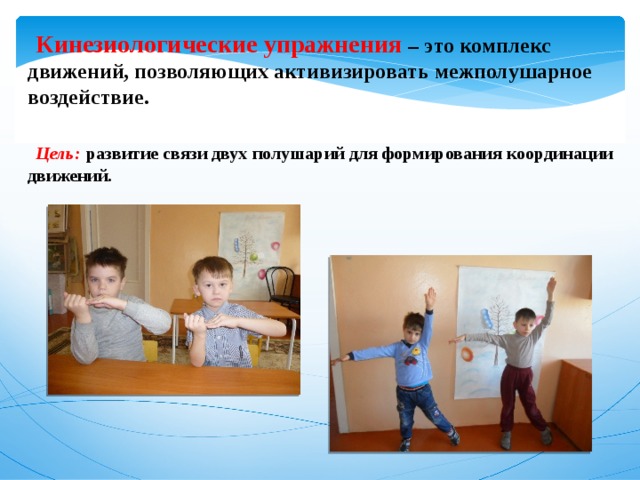  Кинезиологические упражнения – это комплекс движений, позволяющих активизировать межполушарное воздействие.   Цель:  развитие связи двух полушарий для формирования координации движений.  