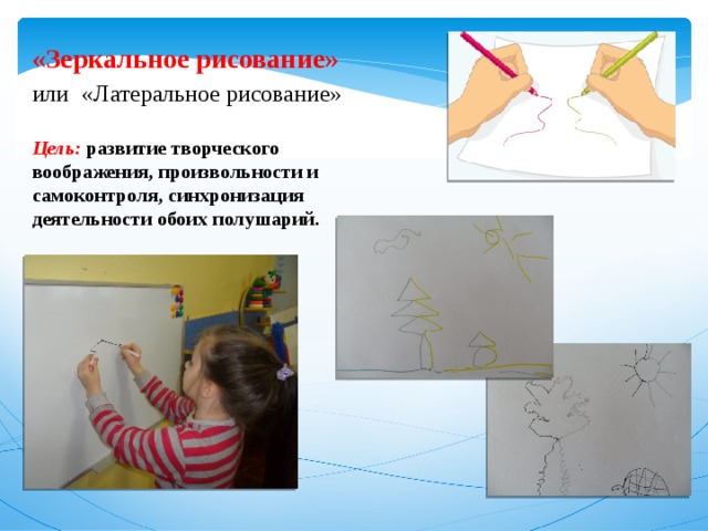 «Зеркальное рисование» или  «Латеральное рисование» Цель: развитие творческого воображения, произвольности и самоконтроля, синхронизация деятельности обоих полушарий. 