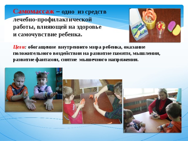 Самомассаж –  одно из средств лечебно-профилактической работы, влияющей на здоровье и самочувствие ребенка.  Цели : обогащение внутреннего мира ребенка, оказание положительного воздействия на развитие памяти, мышления, развитие фантазии, снятие мышечного напряжения.  