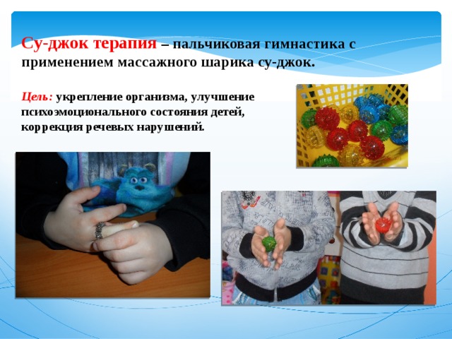 Су-джок терапия –  пальчиковая гимнастика с применением массажного шарика су-джок.  Цель: укрепление организма, улучшение психоэмоционального состояния детей, коррекция речевых нарушений. 
