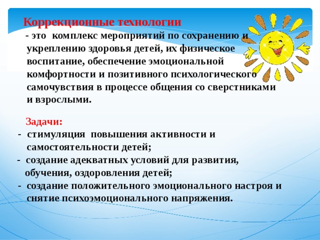  Коррекционные технологии   - это   комплекс мероприятий по сохранению и укреплению здоровья детей, их физическое воспитание, обеспечение эмоциональной комфортности и позитивного психологического самочувствия в процессе общения со сверстниками и взрослыми.     Задачи: -   стимуляция повышения активности и самостоятельности детей; - создание адекватных условий для развития,  обучения, оздоровления детей; - создание положительного эмоционального настроя и снятие психоэмоционального напряжения.  