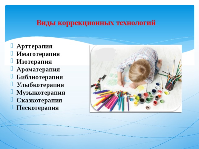  Виды коррекционных технологий   Арттерапия Имаготерапия Изотерапия Ароматерапия Библиотерапия Улыбкотерапия Музыкотерапия Сказкотерапия Пескотерапия             