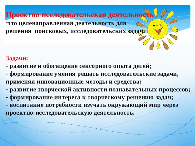 Проектно-исследовательская деятельность – это целенаправленная деятельность для решения поисковых, исследовательских задач.    Задачи: - развитие и обогащение сенсорного опыта детей; - формирование умения решать исследовательские задачи, применяя инновационные методы и средства; - развитие творческой активности познавательных процессов; - формирование интереса к творческому решению задач; - воспитание потребности изучать окружающий мир через проектно-исследовательскую деятельность. 