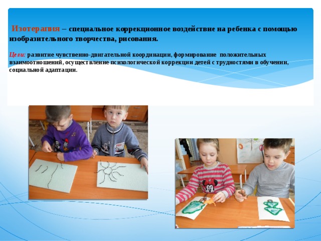     Изотерапия – специальное коррекционное воздействие на ребенка с помощью изобразительного творчества, рисования.   Цели: развитие чувственно-двигательной координации, формирование положительных взаимоотношений, осуществление психологической коррекции детей с трудностями в обучении, социальной адаптации. 