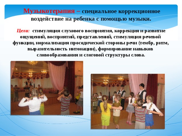  Музыкотерапия –   специальное коррекционное воздействие на ребенка с помощью музыки.   Цели: стимуляция слухового восприятия, коррекция и развитие ощущений, восприятий, представлений, стимуляция речевой  функции, нормализация просодической стороны речи (тембр, ритм, выразительность интонации), формирование навыков  словообразования и слоговой структуры слова. 