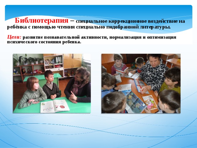  Библиотерапия –  специальное коррекционное воздействие на ребёнка с помощью чтения специально подобранной литературы.  Цели: развитие познавательной активности,  нормализация и оптимизация психического состояния ребенка. 