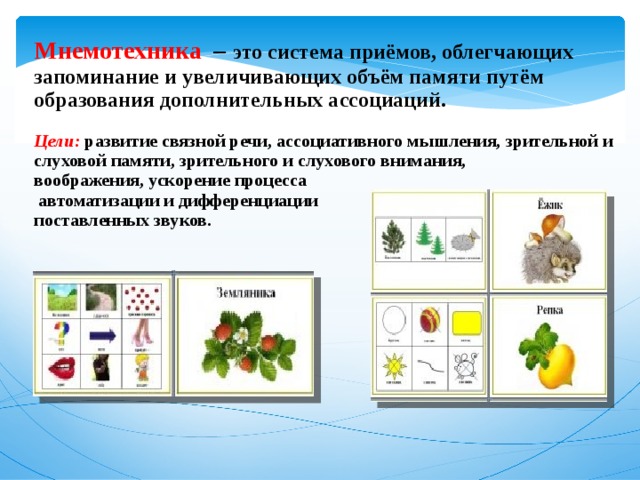 Мнемотехника  – это система приёмов, облегчающих запоминание и увеличивающих объём памяти путём образования дополнительных ассоциаций. Цели: развитие  связной речи, ассоциативного мышления, зрительной и слуховой памяти, зрительного и слухового внимания, воображения, ускорение процесса  автоматизации и дифференциации поставленных звуков.   