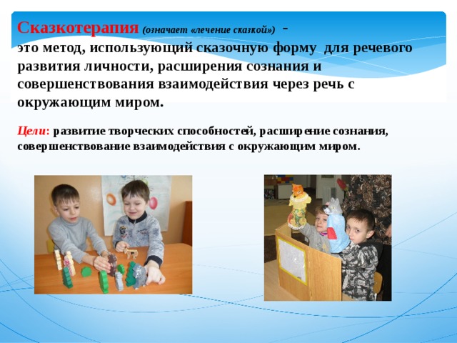 Сказкотерапия  (означает «лечение сказкой»)  -  это метод, использующий сказочную форму для речевого развития личности, расширения сознания и совершенствования взаимодействия через речь с окружающим миром.   Цели : развитие творческих способностей, расширение сознания, совершенствование взаимодействия с окружающим миром.   