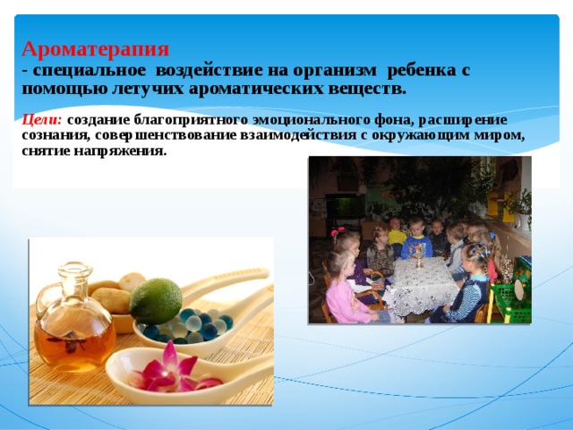  Ароматерапия  - специальное воздействие на организм ребенка с помощью летучих ароматических веществ.   Цели: создание благоприятного эмоционального фона, расширение сознания, совершенствование взаимодействия с окружающим миром, снятие напряжения.          