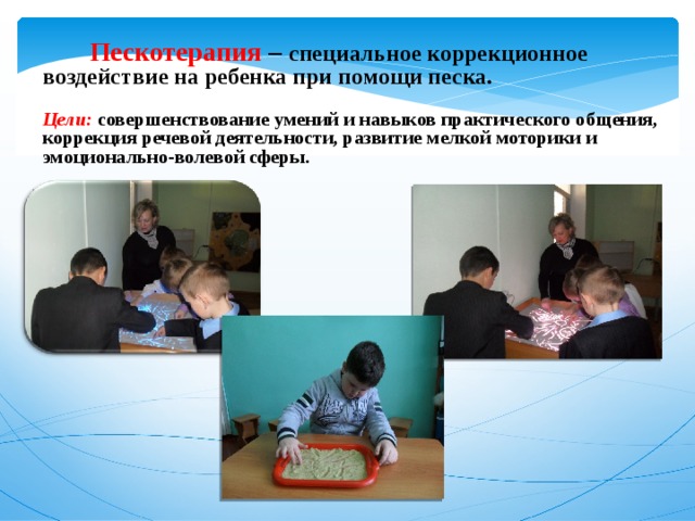  Пескотерапия –  специальное коррекционное воздействие на ребенка при помощи песка.  Цели: совершенствование умений и навыков практического общения,  коррекция речевой деятельности, развитие мелкой моторики и   эмоционально-волевой сферы.      