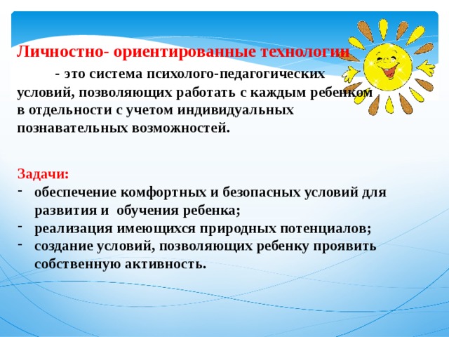  Личностно- ориентированные технологии   -   это система психолого-педагогических условий, позволяющих работать с каждым ребенком в отдельности с учетом индивидуальных познавательных возможностей. Задачи: обеспечение комфортных и безопасных условий для развития и обучения ребенка; реализация имеющихся природных потенциалов; создание условий, позволяющих ребенку проявить собственную активность. 