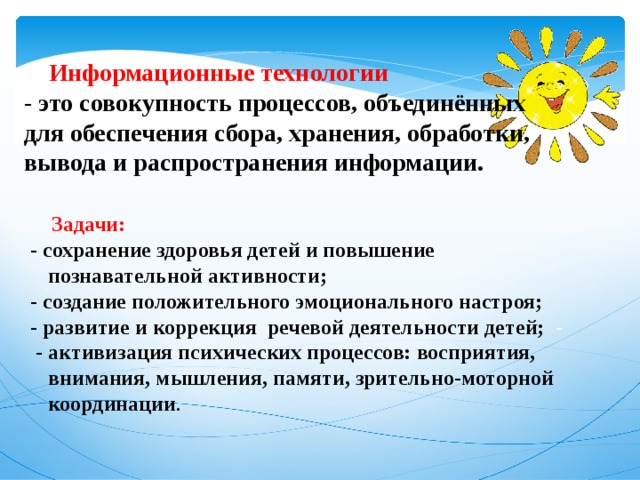   Информационные технологии - это совокупность процессов, объединённых для обеспечения сбора, хранения, обработки, вывода и распространения информации.  Задачи: -  сохранение здоровья детей и повышение познавательной активности; - создание положительного эмоционального настроя; - развитие и коррекция речевой деятельности детей;   -    - активизация психических процессов: восприятия, внимания, мышления, памяти, зрительно-моторной координации .   