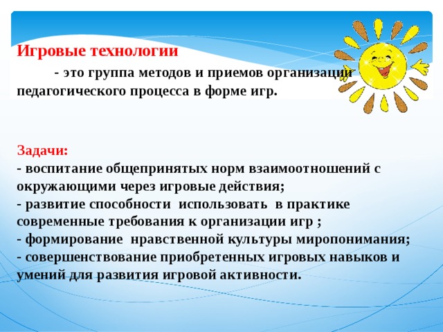  Игровые технологии   -   это группа методов и приемов организации педагогического процесса в форме игр.  Задачи: - воспитание общепринятых норм взаимоотношений с окружающими через игровые действия; - развитие способности использовать в практике современные требования к организации игр ; - формирование нравственной культуры миропонимания; - совершенствование приобретенных игровых навыков и умений для развития игровой активности.     