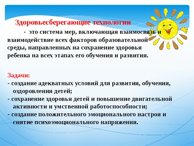  Здоровьесберегающие технологии   - это система мер, включающая взаимосвязь и взаимодействие всех факторов образовательной среды, направленных на сохранение здоровья ребенка на всех этапах его обучения и развития. Задачи: - создание адекватных условий для развития, обучения, оздоровления детей; - сохранение здоровья детей и повышение двигательной активности и умственной работоспособности; - создание положительного эмоционального настроя и снятие психоэмоционального напряжения.  