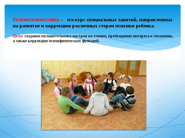   Психогимнастика -   это курс специальных занятий, направленных на развитие и коррекцию различных сторон психики ребенка.    Цели: создание положительного настроя на учение, пробуждение интереса к познанию, а также коррекция психофизических функций.    