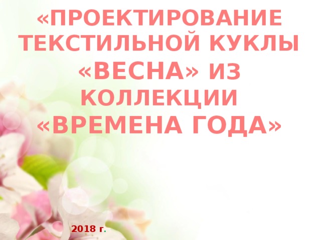«ПРОЕКТИРОВАНИЕ ТЕКСТИЛЬНОЙ КУКЛЫ «ВЕСНА» ИЗ КОЛЛЕКЦИИ «ВРЕМЕНА ГОДА» 2018 г . 