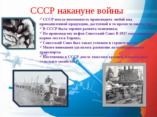 СССР накануне войны СССР имела возможность производить любой вид промышленной продукции, доступной в то время человечеству; В СССР была хорошо развита экономика; По производству нефти Советский Союз В 1937 году занимал первое место в Европе; Советский Союз был также успешен в строительстве; Много внимания уделялось развитию железнодорожного транспорта; Постепенно в СССР ,после тяжелого кризиса, начался рост сельского хозяйства. 