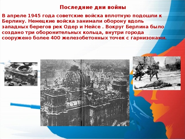 Последние дни войны В апреле 1945 года советские войска вплотную подошли к Берлину. Немецкие войска занимали оборону вдоль западных берегов рек Одер и Нейсе . Вокруг Берлина было создано три оборонительных кольца, внутри города сооружено более 400 железобетонных точек с гарнизонами. 