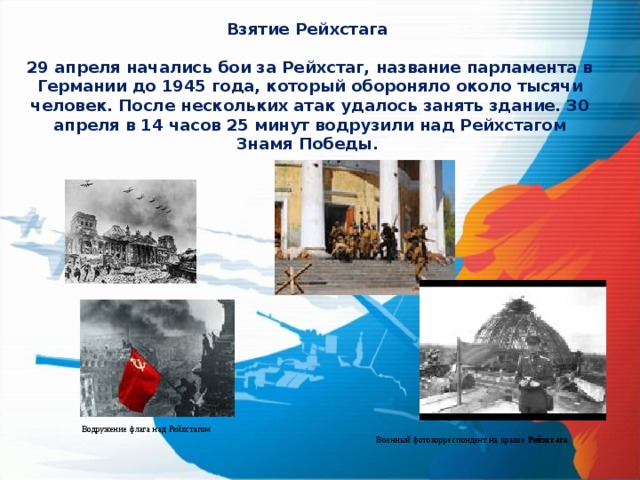 Взятие Рейхстага  29 апреля начались бои за Рейхстаг, название парламента в Германии до 1945 года, который обороняло около тысячи человек. После нескольких атак удалось занять здание. 30 апреля в 14 часов 25 минут водрузили над Рейхстагом Знамя Победы.    Водружение флага над Рейхстагом Военный фотокорреспондент на крыше Рейхстага  