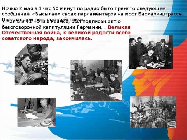 Ночью 2 мая в 1 час 50 минут по радио было принято следующее сообщение: «Высылаем своих парламентеров на мост Бисмарк-штрассе. Прекращаем военные действия». 7 мая в 2:41 ночи в Реймсе, был подписан акт о безоговорочной капитуляции Германии. . Великая Отечественная война, к великой радости всего советского народа, закончилась. 