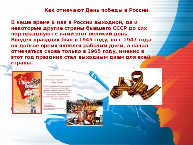 Как отмечают День победы в России В наше время 9 мая в России выходной, да и некоторые другие страны бывшего СССР до сих пор празднуют с нами этот великий день.  Введен праздник был в 1945 году, но с 1947 года он долгое время являлся рабочим днем, а начал отмечаться снова только в 1965 году, именно в этот год праздник стал выходным днем для всей страны. 