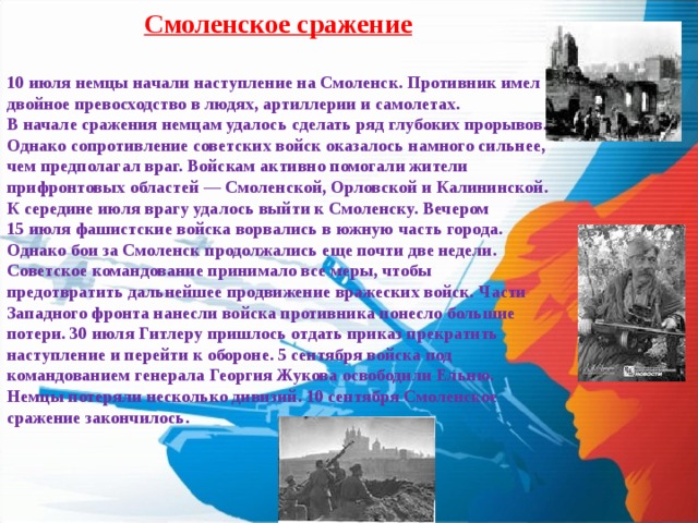 Смоленское сражение  10 июля немцы начали наступление на Смоленск. Противник имел двойное превосходство в людях, артиллерии и самолетах. В начале сражения немцам удалось сделать ряд глубоких прорывов. Однако сопротивление советских войск оказалось намного сильнее, чем предполагал враг. Войскам активно помогали жители прифронтовых областей — Смоленской, Орловской и Калининской. К середине июля врагу удалось выйти к Смоленску. Вечером 15 июля фашистские войска ворвались в южную часть города. Однако бои за Смоленск продолжались еще почти две недели. Советское командование принимало все меры, чтобы предотвратить дальнейшее продвижение вражеских войск. Части Западного фронта нанесли войска противника понесло большие потери. 30 июля Гитлеру пришлось отдать приказ прекратить наступление и перейти к обороне. 5 сентября войска под командованием генерала Георгия Жукова освободили Ельню. Немцы потеряли несколько дивизий. 10 сентября Смоленское сражение закончилось. 