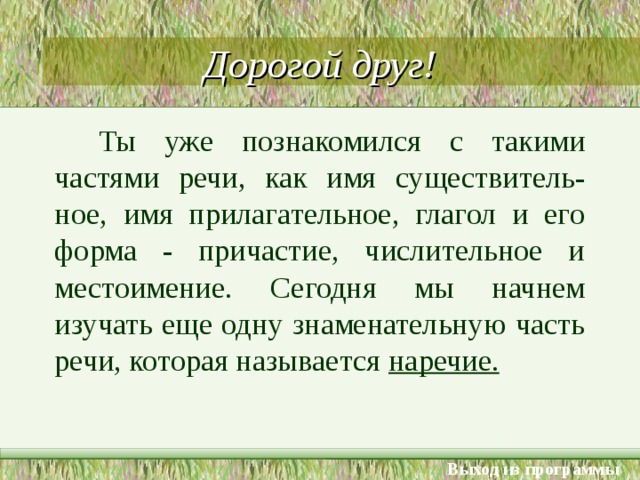 Дорогой друг! Ты уже познакомился с такими частями речи, как имя существитель-ное, имя прилагательное, глагол и его форма - причастие, числительное и местоимение. Сегодня мы начнем изучать еще одну знаменательную часть речи, которая называется наречие. Выход из программы 