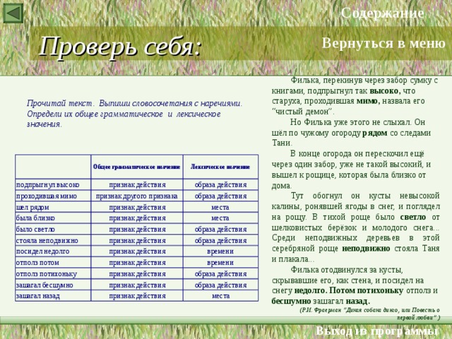 Содержание Проверь себя: Вернуться в меню Филька, перекинув через забор сумку с книгами, подпрыгнул так высоко, что старуха, проходившая мимо, назвала его “чистый демон”. Но Филька уже этого не слыхал. Он шёл по чужому огороду рядом со следами Тани. В конце огорода он перескочил ещё через один забор, уже не такой высокий, и вышел к рощице, которая была близко от дома. Тут обогнул он кусты невысокой калины, ронявшей ягоды в снег, и поглядел на рощу. В тихой роще было светло от шелковистых берёзок и молодого снега... Среди неподвижных деревьев в этой серебряной роще неподвижно стояла Таня и плакала... Филька отодвинулся за кусты, скрывавшие его, как стена, и посидел на снегу недолго. Потом потихоньку отполз и бесшумно зашагал назад. (Р.И. Фраерман “Дикая собака динго,  или Повесть о первой любви” ) Прочитай текст. Выпиши словосочетания с наречиями. Определи их общее грамматическое и лексическое значения. Выход из программы 