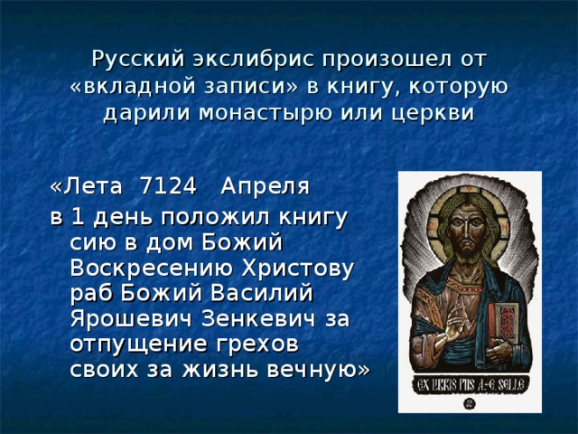 Русский экслибрис произошел от «вкладной записи» в книгу, которую дарили монастырю или церкви «Лета 7124 Апреля в 1 день положил книгу сию в дом Божий Воскресению Христову раб Божий Василий Ярошевич Зенкевич за отпущение грехов своих за жизнь вечную» 