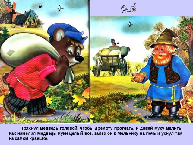  Тряхнул медведь головой, чтобы дремоту прогнать, и давай муку мелить. Как намелил Медведь муки целый воз, залез он к Мельнику на печь и уснул там на самом краешке. 