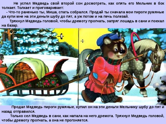  Не успел Медведь свой второй сон досмотреть, как опять его Мельник в бок толкает. Толкает и приговаривает: - Что-то раненько ты, Миша, спать собрался. Продай ты сначала мои пироги румяные да купи мне на эти деньги шубу до пят, а уж потом и на печь полезай.  Тряхнул Медведь головой, чтобы дремоту прогнать, запряг лошадь в сани и поехал на базар.  Продал Медведь пироги румяные, купил он на эти деньги Мельнику шубу до пят и назад отправился.  Только сел Медведь в сани, как напала на него дремота. Тряхнул Медведь головой, чтобы дремоту прогнать, а она не прогоняется.  