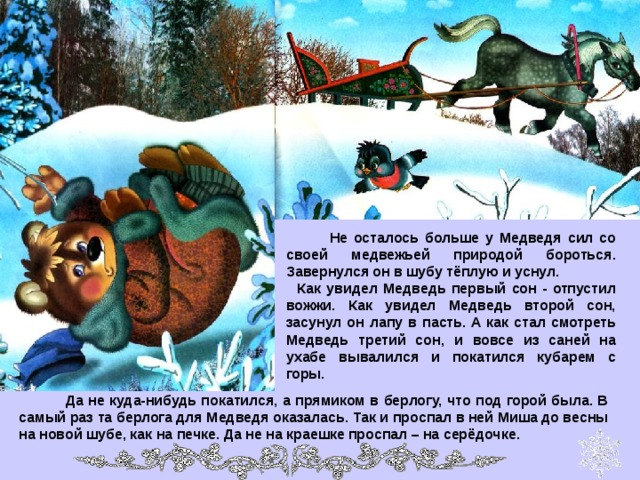  Не осталось больше у Медведя сил со своей медвежьей природой бороться. Завернулся он в шубу тёплую и уснул.  Как увидел Медведь первый сон - отпустил вожжи. Как увидел Медведь второй сон, засунул он лапу в пасть. А как стал смотреть Медведь третий сон, и вовсе из саней на ухабе вывалился и покатился кубарем с горы.  Да не куда-нибудь покатился, а прямиком в берлогу, что под горой была. В самый раз та берлога для Медведя оказалась. Так и проспал в ней Миша до весны на новой шубе, как на печке. Да не на краешке проспал – на серёдочке. 