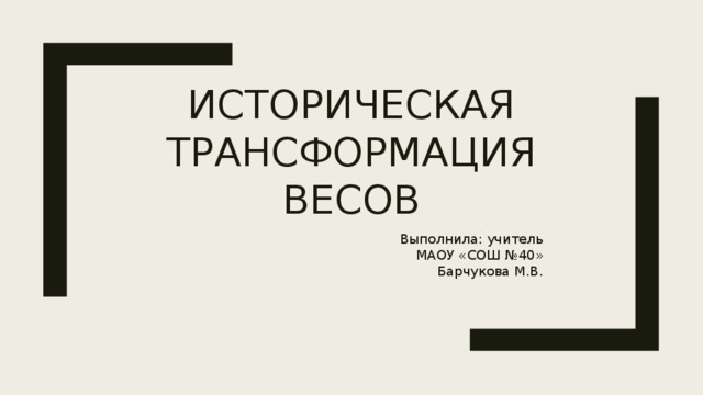 Историческая трансформация весов Выполнила: учитель МАОУ «СОШ №40»  Барчукова М.В. 