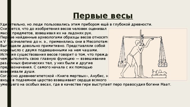 Первые весы Удивительно, но люди пользовались этим прибором ещё в глубокой древности. Считается, что до изобретения весов человек оценивал массу предметов, взвешивая их на ладонях рук. Первые найденные археологами образцы весов относятся к V тысячелетию до н. э., применялись они в Месопотамии. Выглядели довольно примитивно. Представляли собой коромысло с двумя подвешенными на нем чашами. История существования весов говорит о том, что прежде чем выполнять свою главную функцию — взвешивание различных физических тел, у них были и другие предназначения. С самого начала с их помощью взвешивали души. Согласно древнеегипетской «Книге мертвых», Анубис, на входе в подземное царство взвешивает сердце всякого умершего на особых весах, где в качестве гири выступает перо правосудия богини Маат. 