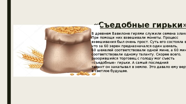 «Съедобные гирьки» В древнем Вавилоне гирями служили семена злаков. При помощи них взвешивали монеты. Процесс взвешивания был очень прост. Суть его состояла в том, что за 60 зерен предназначался один шекель, 60 шекелей соответствовали одной мине, а 60 мин соответствовали одному таланту. Скорее всего, разорившийся торговец с голоду мог съесть «съедобные» гирьки. А самый последний талант он закапывал в землю. Это давало ему веру в светлое будущее. 