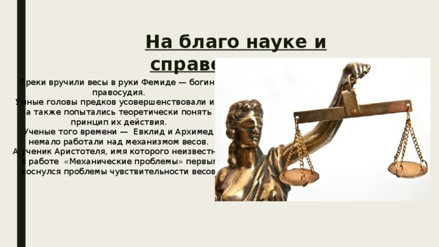 На благо науке и справедливости Греки вручили весы в руки Фемиде — богине правосудия. Умные головы предков усовершенствовали их, а также попытались теоретически понять принцип их действия. Ученые того времени — Евклид и Архимед немало работали над механизмом весов. А ученик Аристотеля, имя которого неизвестно, в работе «Механические проблемы» первым коснулся проблемы чувствительности весов. 