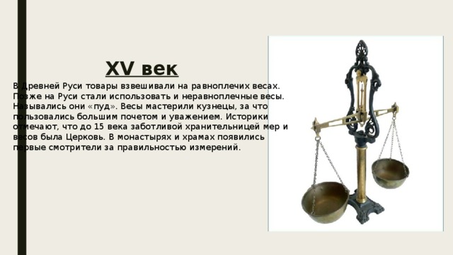 XV век В Древней Руси товары взвешивали на равноплечих весах. Позже на Руси стали использовать и неравноплечные весы. Назывались они «пуд». Весы мастерили кузнецы, за что пользовались большим почетом и уважением. Историки отмечают, что до 15 века заботливой хранительницей мер и весов была Церковь. В монастырях и храмах появились первые смотрители за правильностью измерений. 