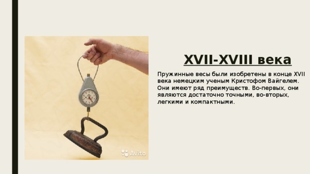 XVII-XVIII века Пружинные весы были изобретены в конце XVII века немецким ученым Кристофом Вайгелем. Они имеют ряд преимуществ. Во-первых, они являются достаточно точными, во-вторых, легкими и компактными. 