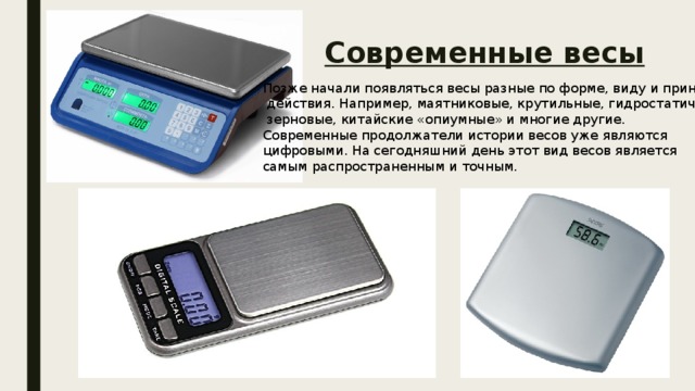 Современные весы Позже начали появляться весы разные по форме, виду и принципу  действия. Например, маятниковые, крутильные, гидростатические,  зерновые, китайские «опиумные» и многие другие. Современные продолжатели истории весов уже являются цифровыми. На сегодняшний день этот вид весов является самым распространенным и точным. 
