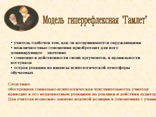  учитель озабочен тем, как он воспринимается окружающими  межличностные отношения приобретают для него доминирующее значение  сомнение в действенности своих аргументов, в правильности поступков  острая реакция на нюансы психологической атмосферы обучаемых  Следствие: обостренная социально-психологическая чувствительность учителя приводит к его неадекватным реакциям на реплики и действия аудитории. Для учителя возможно занятие ведомой позиции в отношениях с учащимися  