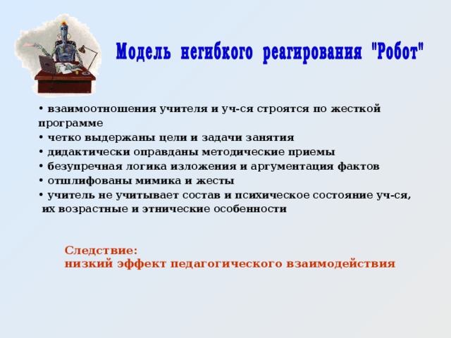  взаимоотношения учителя и уч-ся строятся по жесткой программе  четко выдержаны цели и задачи занятия  дидактически оправданы методические приемы  безупречная логика изложения и аргументация фактов  отшлифованы мимика и жесты  учитель не учитывает состав и психическое состояние уч-ся,  их возрастные и этнические особенности Следствие: низкий эффект педагогического взаимодействия  