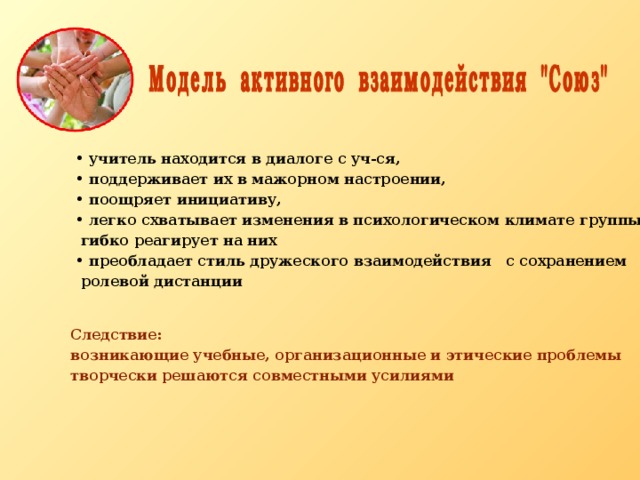  учитель находится в диалоге с уч-ся,  поддерживает их в мажорном настроении,  поощряет инициативу,  легко схватывает изменения в психологическом климате группы и  гибко реагирует на них  преобладает стиль дружеского взаимодействия с сохранением  ролевой дистанции Следствие: возникающие учебные, организационные и этические проблемы творчески решаются совместными усилиями 